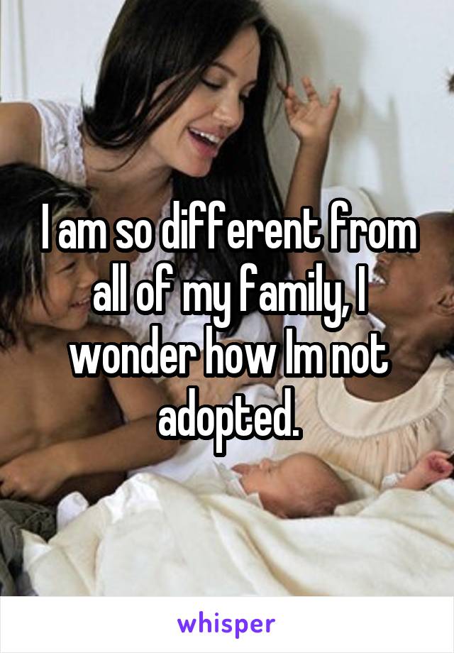 I am so different from all of my family, I wonder how Im not adopted.