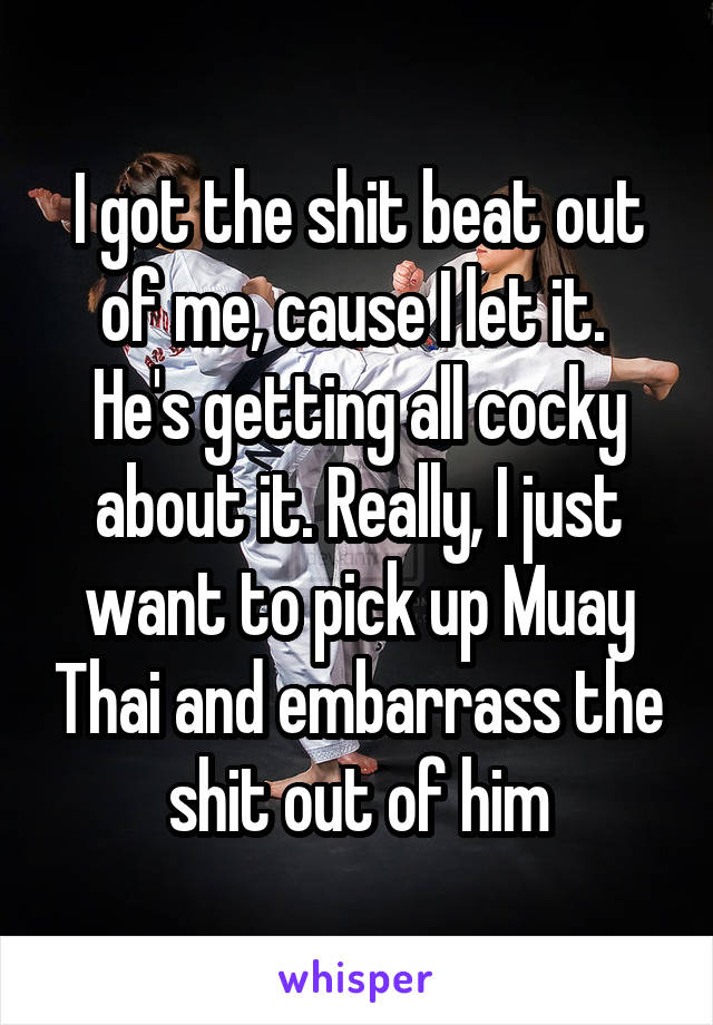 I got the shit beat out of me, cause I let it. 
He's getting all cocky about it. Really, I just want to pick up Muay Thai and embarrass the shit out of him