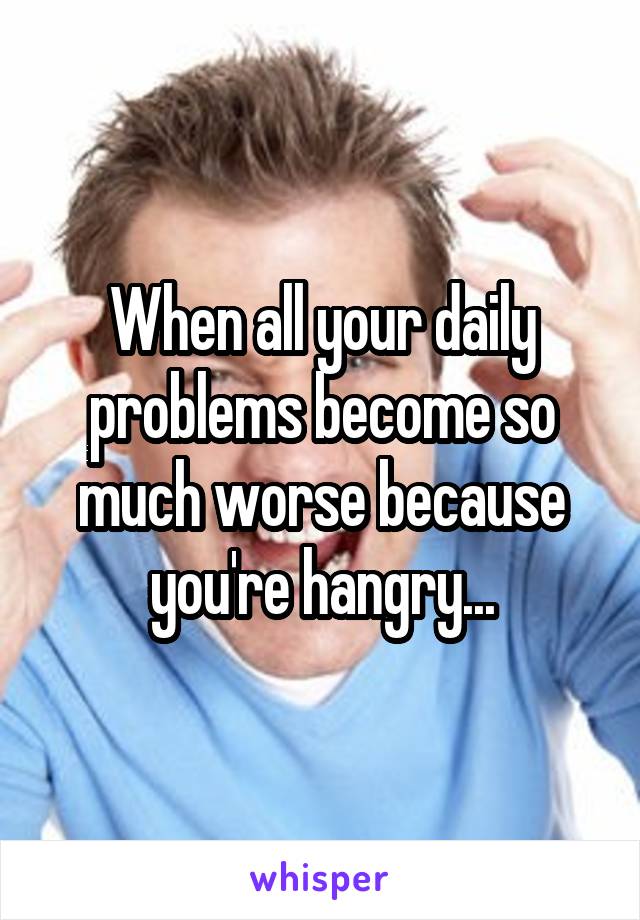 When all your daily problems become so much worse because you're hangry...