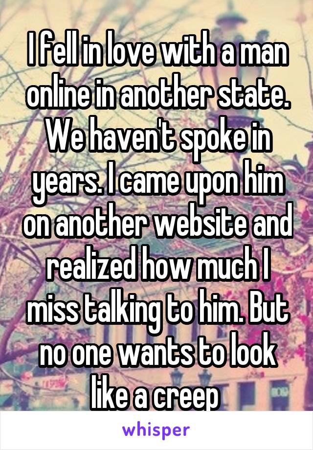 I fell in love with a man online in another state. We haven't spoke in years. I came upon him on another website and realized how much I miss talking to him. But no one wants to look like a creep 