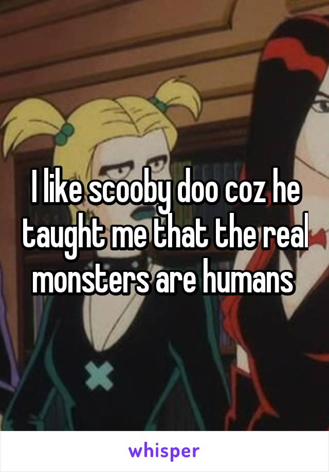 I like scooby doo coz he taught me that the real monsters are humans 