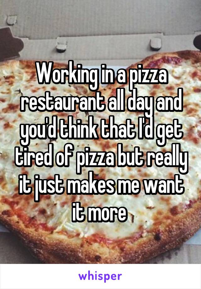 Working in a pizza restaurant all day and you'd think that I'd get tired of pizza but really it just makes me want it more 