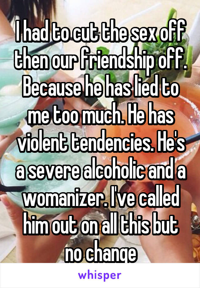 I had to cut the sex off then our friendship off. Because he has lied to me too much. He has violent tendencies. He's a severe alcoholic and a womanizer. I've called him out on all this but no change