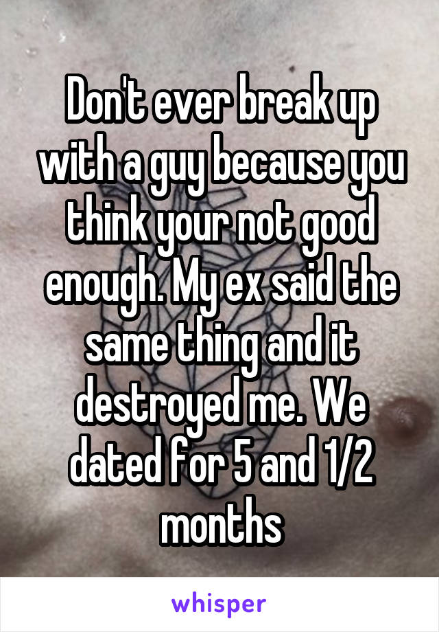 Don't ever break up with a guy because you think your not good enough. My ex said the same thing and it destroyed me. We dated for 5 and 1/2 months