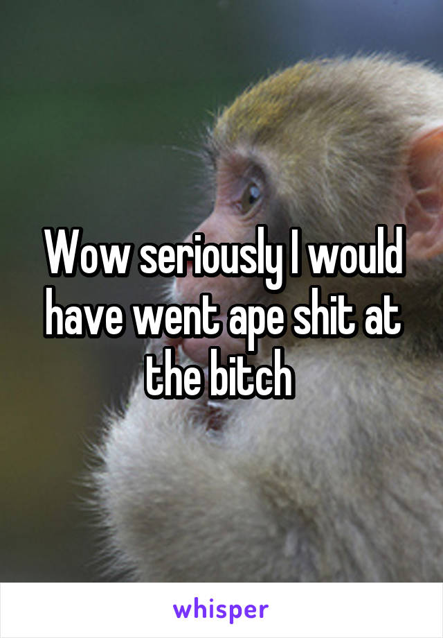 Wow seriously I would have went ape shit at the bitch 