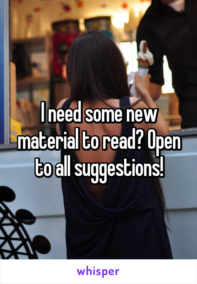 I need some new material to read? Open to all suggestions!