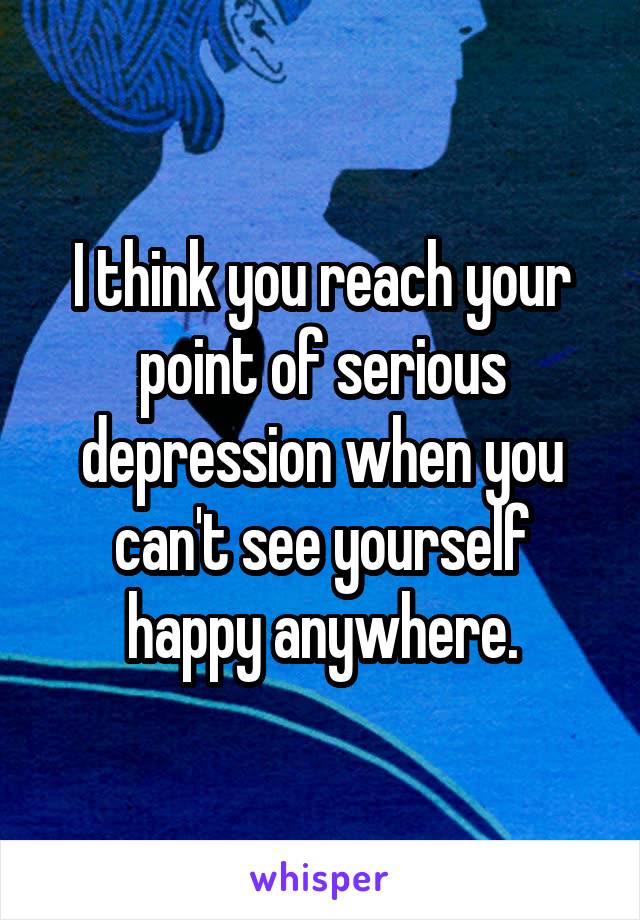 I think you reach your point of serious depression when you can't see yourself happy anywhere.