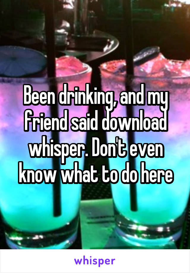 Been drinking, and my friend said download whisper. Don't even know what to do here