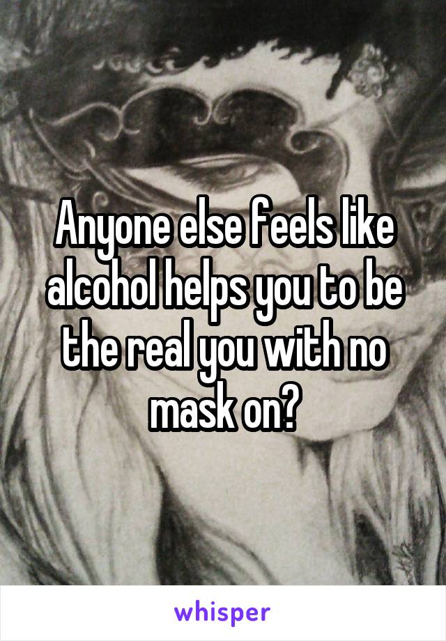 Anyone else feels like alcohol helps you to be the real you with no mask on?