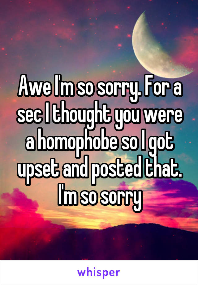 Awe I'm so sorry. For a sec I thought you were a homophobe so I got upset and posted that. I'm so sorry