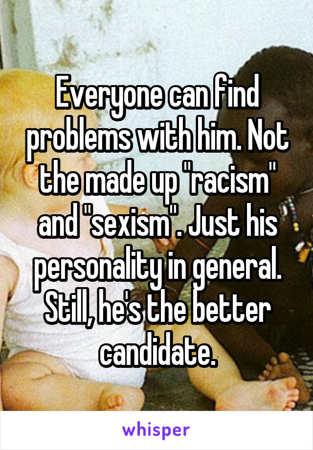 Everyone can find problems with him. Not the made up "racism" and "sexism". Just his personality in general. Still, he's the better candidate.