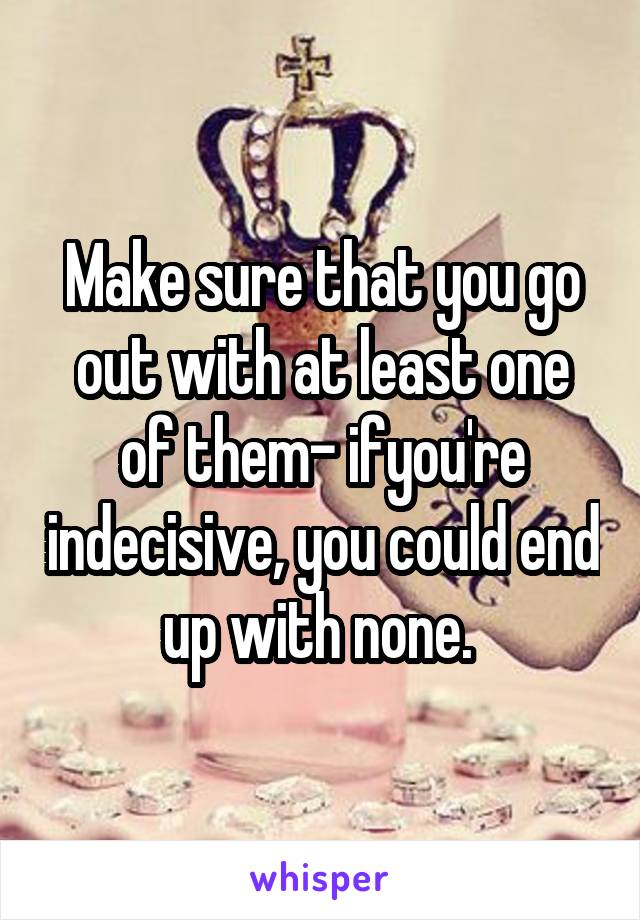 Make sure that you go out with at least one of them- ifyou're indecisive, you could end up with none. 
