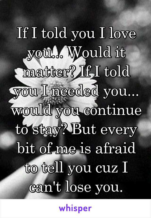 If I told you I love you... Would it matter? If I told you I needed you... would you continue to stay? But every bit of me is afraid to tell you cuz I can't lose you.