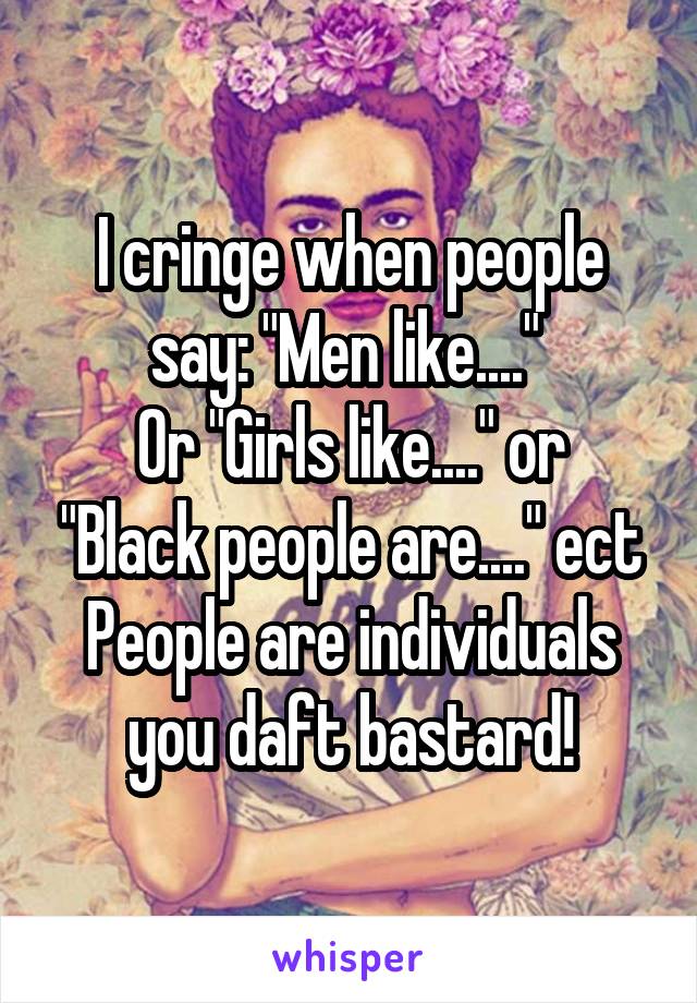 I cringe when people say: "Men like...." 
Or "Girls like...." or "Black people are...." ect
People are individuals you daft bastard!