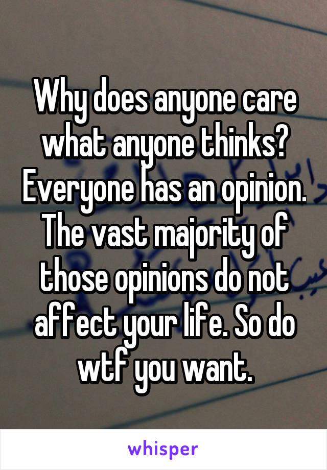 Why does anyone care what anyone thinks? Everyone has an opinion. The vast majority of those opinions do not affect your life. So do wtf you want.