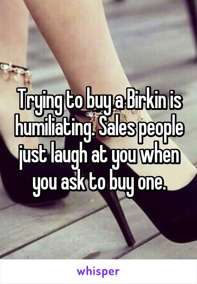 Trying to buy a Birkin is humiliating. Sales people just laugh at you when you ask to buy one.