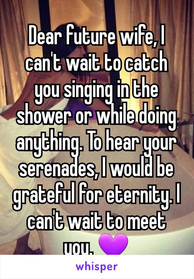 Dear future wife, I can't wait to catch you singing in the shower or while doing anything. To hear your serenades, I would be grateful for eternity. I can't wait to meet you. 💜