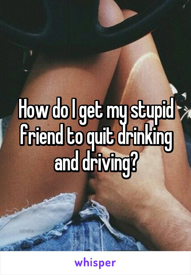 How do I get my stupid friend to quit drinking and driving?