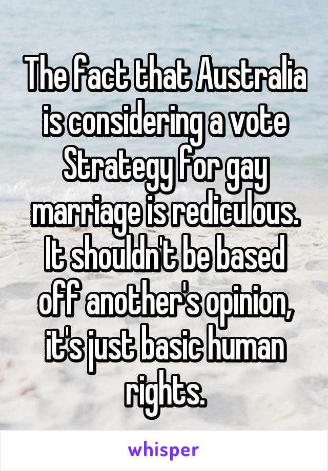 The fact that Australia is considering a vote Strategy for gay marriage is rediculous. It shouldn't be based off another's opinion, it's just basic human rights.