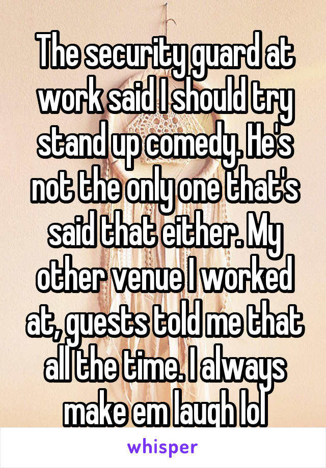 The security guard at work said I should try stand up comedy. He's not the only one that's said that either. My other venue I worked at, guests told me that all the time. I always make em laugh lol