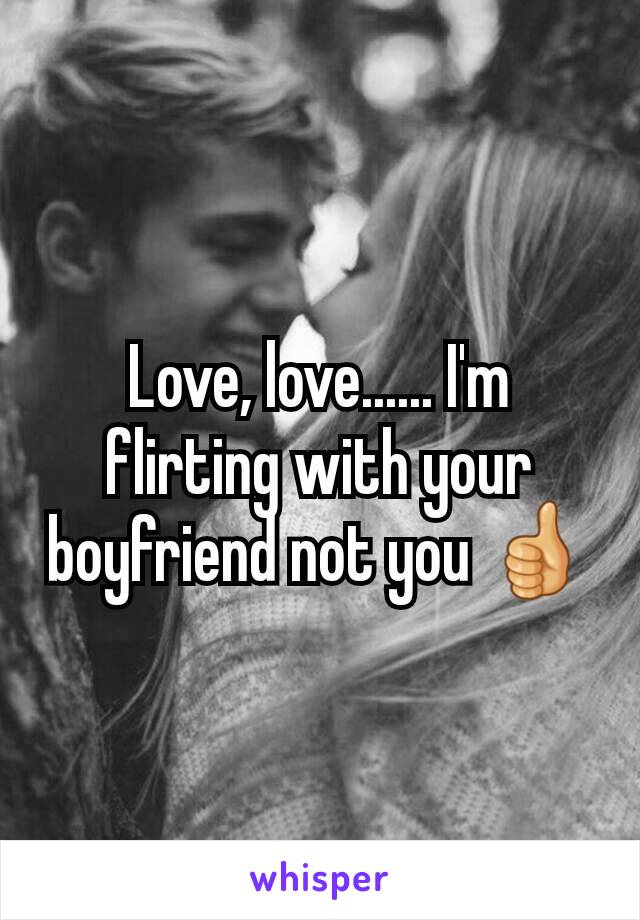 Love, love...... I'm flirting with your boyfriend not you 👍