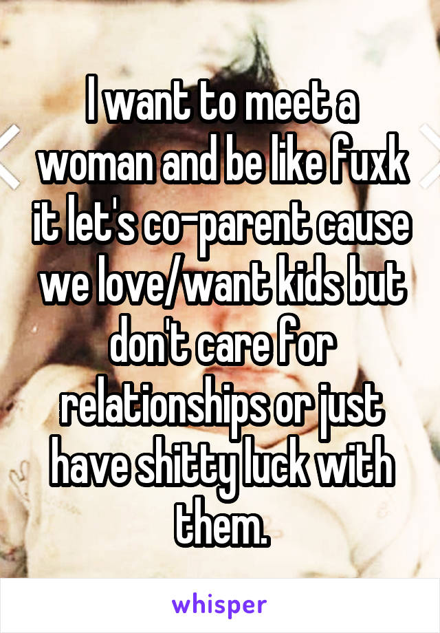 I want to meet a woman and be like fuxk it let's co-parent cause we love/want kids but don't care for relationships or just have shitty luck with them.