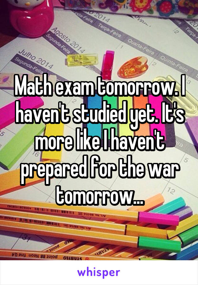 Math exam tomorrow. I haven't studied yet. It's more like I haven't prepared for the war tomorrow...