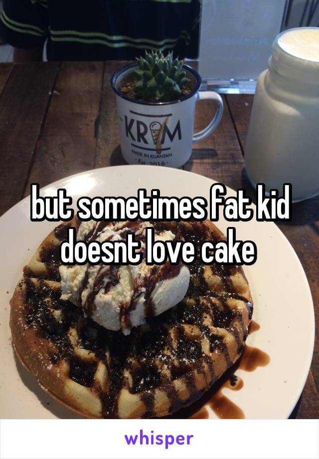 but sometimes fat kid doesnt love cake 