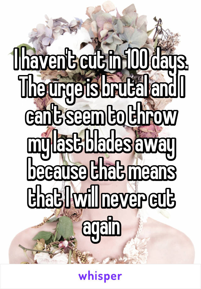 I haven't cut in 100 days. The urge is brutal and I can't seem to throw my last blades away because that means that I will never cut again