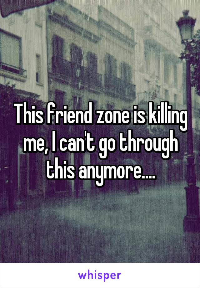 This friend zone is killing me, I can't go through this anymore....