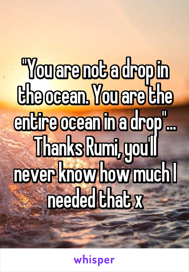 "You are not a drop in the ocean. You are the entire ocean in a drop"... Thanks Rumi, you'll never know how much I needed that x