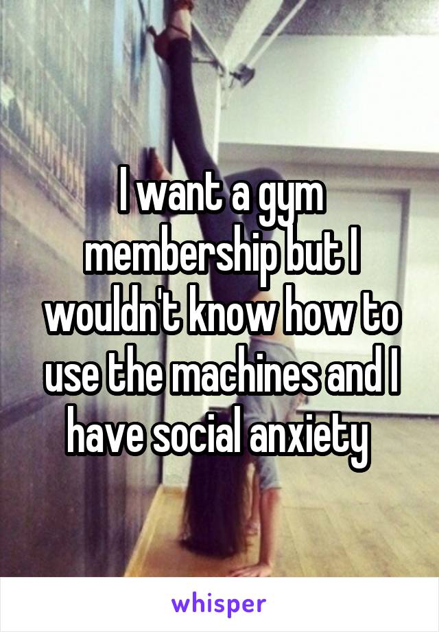 I want a gym membership but I wouldn't know how to use the machines and I have social anxiety 