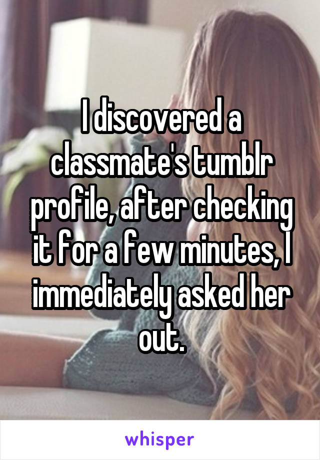 I discovered a classmate's tumblr profile, after checking it for a few minutes, I immediately asked her out.