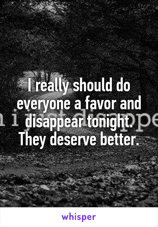 I really should do everyone a favor and disappear tonight. They deserve better.