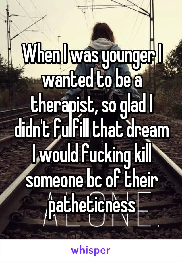 When I was younger I wanted to be a therapist, so glad I didn't fulfill that dream I would fucking kill someone bc of their patheticness