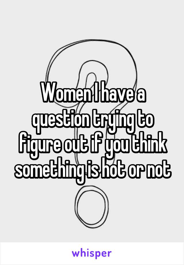 Women I have a question trying to figure out if you think something is hot or not