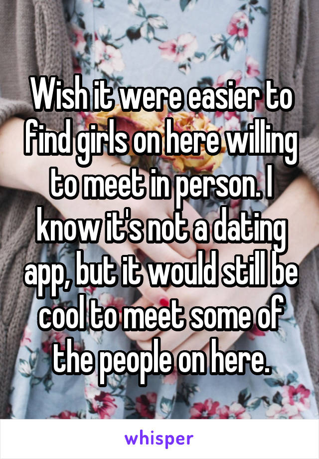 Wish it were easier to find girls on here willing to meet in person. I know it's not a dating app, but it would still be cool to meet some of the people on here.