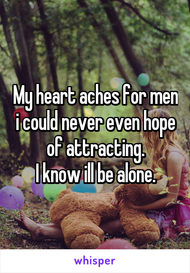 My heart aches for men i could never even hope of attracting.
I know ill be alone.