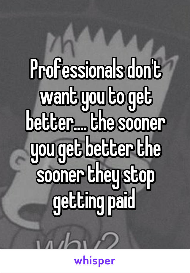 Professionals don't want you to get better.... the sooner you get better the sooner they stop getting paid 