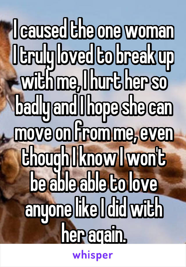 I caused the one woman I truly loved to break up with me, I hurt her so badly and I hope she can move on from me, even though I know I won't be able able to love anyone like I did with her again.