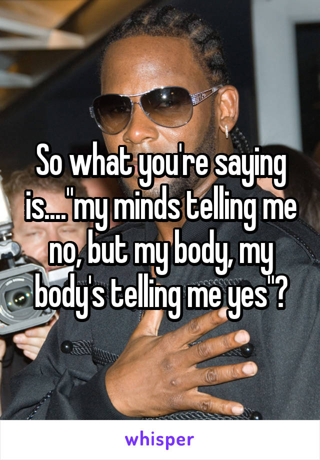 So what you're saying is...."my minds telling me no, but my body, my body's telling me yes"?