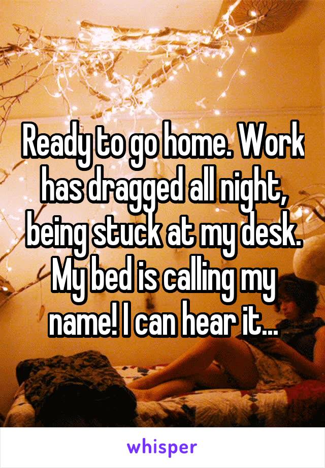 Ready to go home. Work has dragged all night, being stuck at my desk. My bed is calling my name! I can hear it...