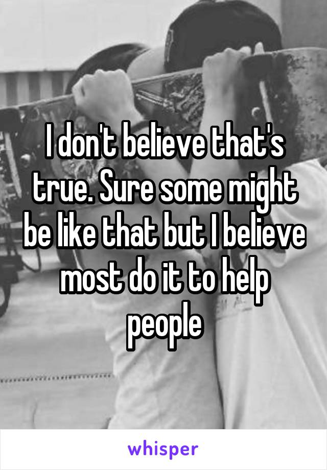 I don't believe that's true. Sure some might be like that but I believe most do it to help people