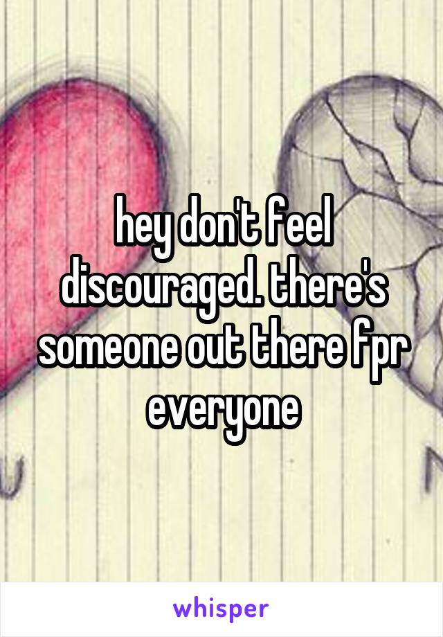 hey don't feel discouraged. there's someone out there fpr everyone