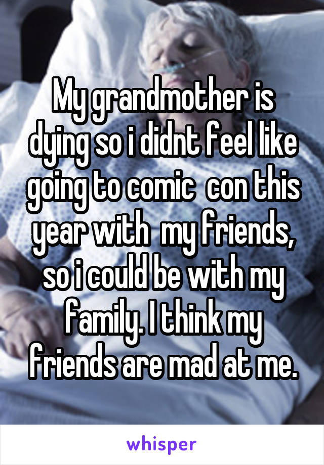 My grandmother is dying so i didnt feel like going to comic  con this year with  my friends, so i could be with my family. I think my friends are mad at me.