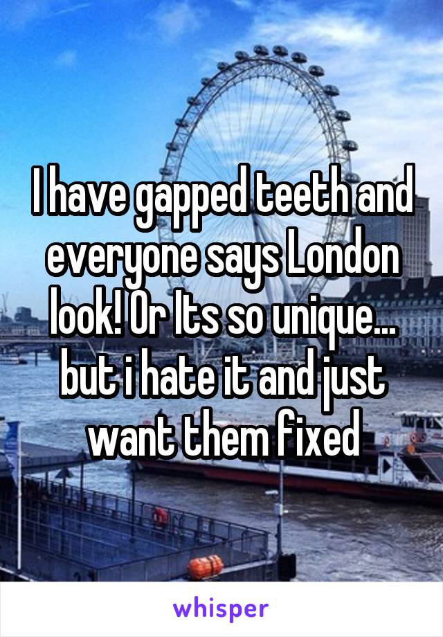 I have gapped teeth and everyone says London look! Or Its so unique... but i hate it and just want them fixed