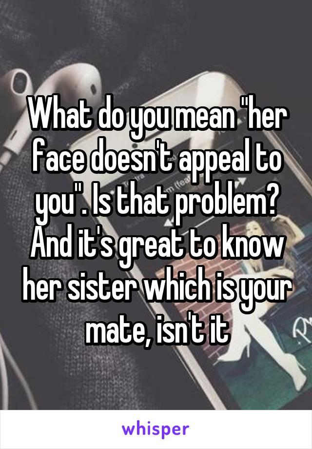 What do you mean "her face doesn't appeal to you". Is that problem?
And it's great to know her sister which is your mate, isn't it