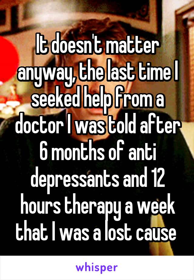 It doesn't matter anyway, the last time I seeked help from a doctor I was told after 6 months of anti depressants and 12 hours therapy a week that I was a lost cause 