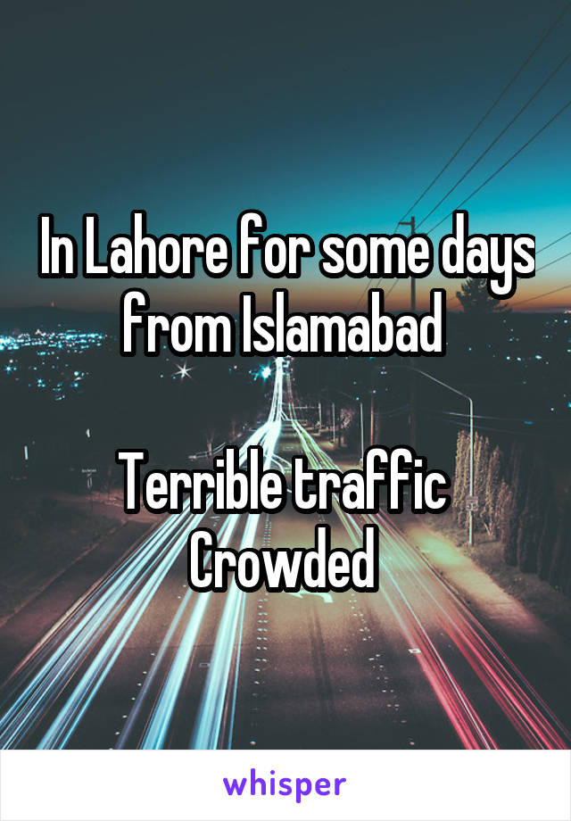 In Lahore for some days from Islamabad 

Terrible traffic 
Crowded 