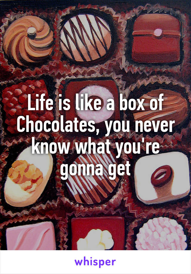 Life is like a box of Chocolates, you never know what you're gonna get